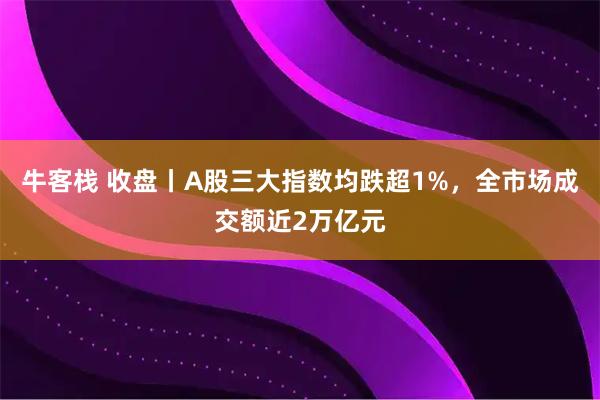 牛客栈 收盘丨A股三大指数均跌超1%，全市场成交额近2万亿元