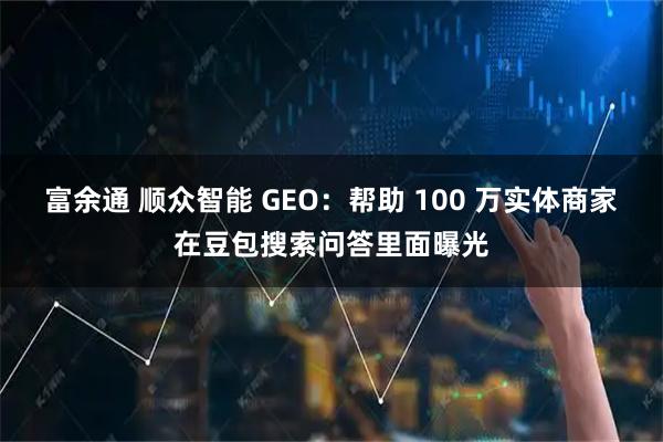 富余通 顺众智能 GEO：帮助 100 万实体商家在豆包搜索问答里面曝光