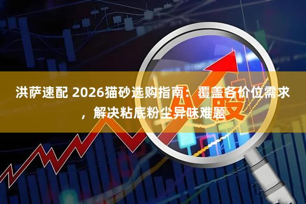 洪萨速配 2026猫砂选购指南：覆盖各价位需求，解决粘底粉尘异味难题
