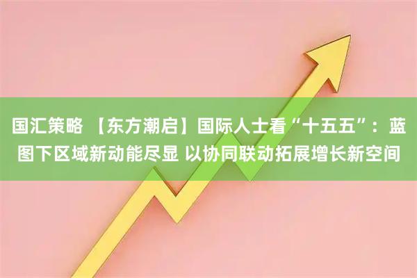 国汇策略 【东方潮启】国际人士看“十五五”：蓝图下区域新动能尽显 以协同联动拓展增长新空间