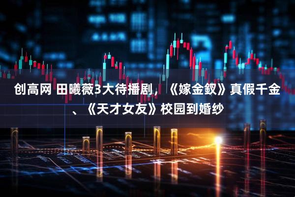 创高网 田曦薇3大待播剧，《嫁金釵》真假千金、《天才女友》校园到婚纱