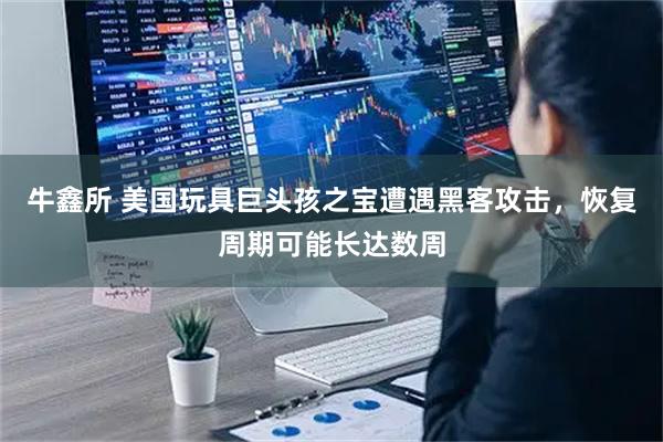 牛鑫所 美国玩具巨头孩之宝遭遇黑客攻击，恢复周期可能长达数周