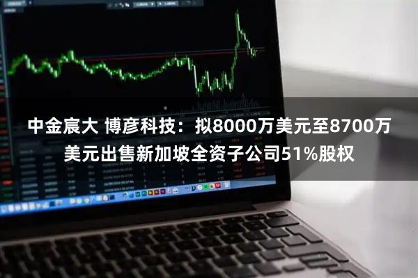 中金宸大 博彦科技：拟8000万美元至8700万美元出售新加坡全资子公司51%股权
