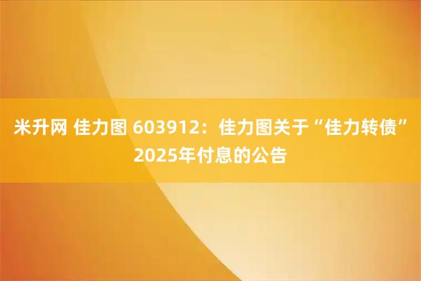 米升网 佳力图 603912：佳力图关于“佳力转债”2025年付息的公告