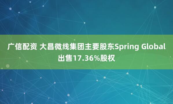 广信配资 大昌微线集团主要股东Spring Global出售17.36%股权