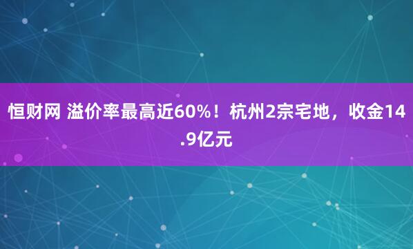 恒财网 溢价率最高近60%！杭州2宗宅地，收金14.9亿元