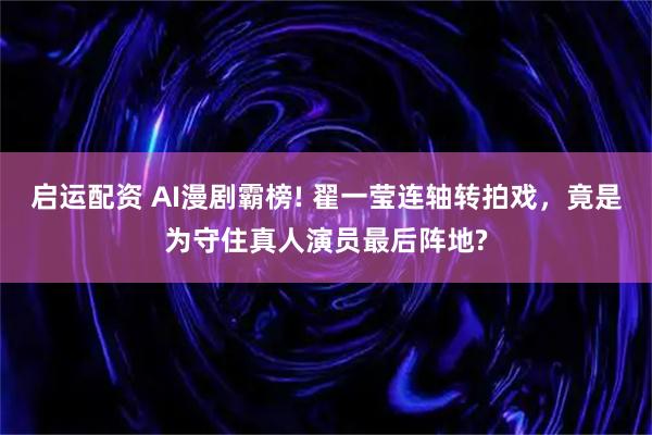 启运配资 AI漫剧霸榜! 翟一莹连轴转拍戏，竟是为守住真人演员最后阵地?